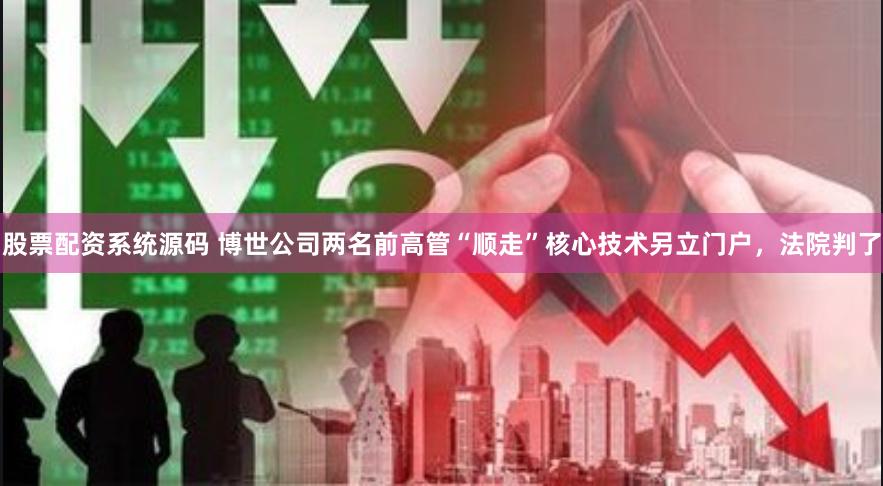 股票配资系统源码 博世公司两名前高管“顺走”核心技术另立门户，法院判了