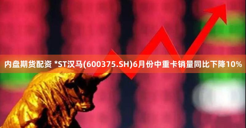 内盘期货配资 *ST汉马(600375.SH)6月份中重卡销量同比下降10%