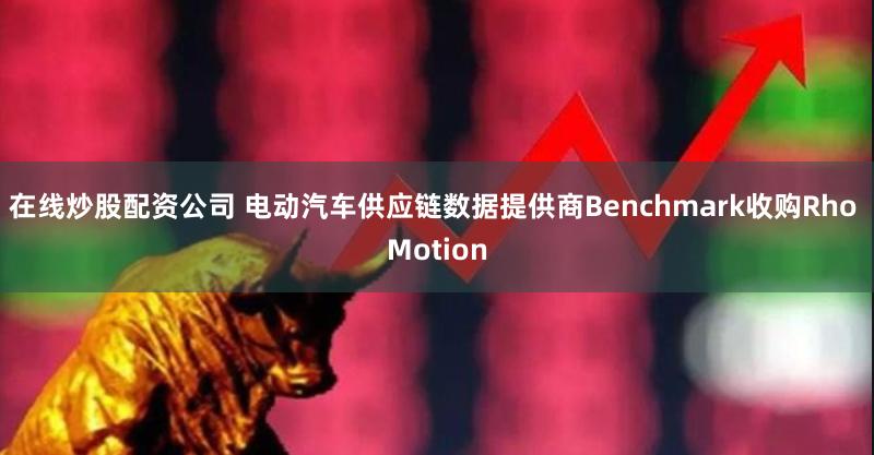 在线炒股配资公司 电动汽车供应链数据提供商Benchmark收购Rho Motion