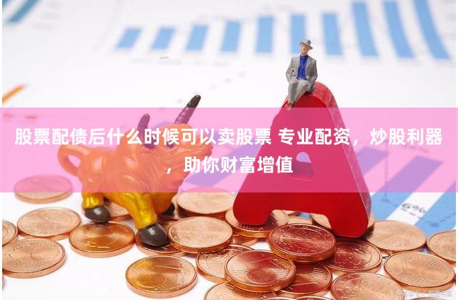 股票配债后什么时候可以卖股票 专业配资，炒股利器，助你财富增值